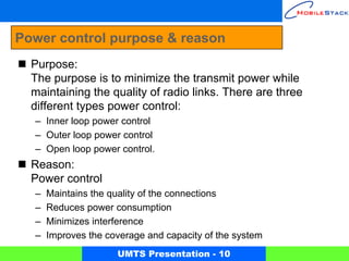 Power control purpose & reason
  Purpose:
  The purpose is to minimize the transmit power while
  maintaining the quality of radio links. There are three
  different types power control:
  – Inner loop power control
  – Outer loop power control
  – Open loop power control.
  Reason:
  Power control
  –   Maintains the quality of the connections
  –   Reduces power consumption
  –   Minimizes interference
  –   Improves the coverage and capacity of the system
                     UMTS Presentation - 10
 