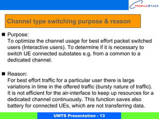 Channel type switching purpose & reason

Purpose:
To optimize the channel usage for best effort packet switched
users (Interactive users). To determine if it is necessary to
switch UE connected substates e.g. from a common to a
dedicated channel.

Reason:
For best effort traffic for a particular user there is large
variations in time in the offered traffic (bursty nature of traffic).
It is not efficient for the air-interface to keep up resources for a
dedicated channel continuously. This function saves also
battery for connected UEs, which are not transferring data.
                     UMTS Presentation - 13
 
