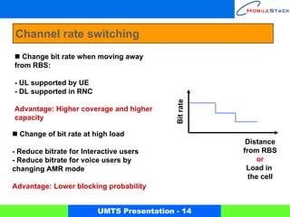 Channel rate switching
  Change bit rate when moving away
from RBS:

- UL supported by UE
- DL supported in RNC




                                           Bit rate
Advantage: Higher coverage and higher
capacity

  Change of bit rate at high load
                                                       Distance
- Reduce bitrate for Interactive users                from RBS
- Reduce bitrate for voice users by                        or
changing AMR mode                                      Load in
                                                        the cell
Advantage: Lower blocking probability


                         UMTS Presentation - 14
 