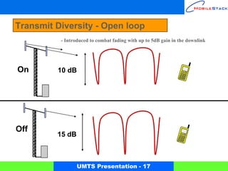 Transmit Diversity - Open loop
           - Introduced to combat fading with up to 5dB gain in the downlink




  On      10 dB
On




 Off
          15 dB



                  UMTS Presentation - 17
 