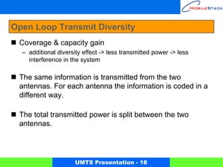 Open Loop Transmit Diversity
 Coverage & capacity gain
  – additional diversity effect -> less transmitted power -> less
    interference in the system

 The same information is transmitted from the two
 antennas. For each antenna the information is coded in a
 different way.

 The total transmitted power is split between the two
 antennas.




                      UMTS Presentation - 18
 