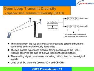 Open Loop Transmit Diversity
- Space-Time Transmit Diversity (STTD)
                     A                                     b0 b1 b 2 b3   Antenna A
                               B
                                       b0 b1 b2 b3

                                                          -b2 b3 b0 -b1 Antenna B
                                       Channel bits


                                                       STTD encoded channel bits
                                                       for antenna A and antenna B.



   The signals from the two antennas are spread and scrambled with the
   same code and simultaneously transmitted
   The two signals experience different fading patterns and the RAKE
   receiver observes the sum of the two faded orthogonal signals
   The resulting signal has a smoother fading pattern than the two original
   signals
   Used on all DL channels (except SCH and CPICH).

                         UMTS Presentation - 19
 