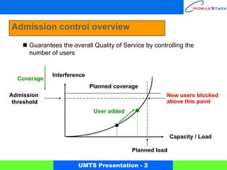 Admission control overview
      Guarantees the overall Quality of Service by controlling the
      number of users


              Interference
  Coverage
                             Planned coverage
Admission                                               New users blocked
 threshold                                              above this point
                              User added



                                                          Capacity / Load

                                           Planned load

                       UMTS Presentation - 2
 