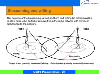 Blossoming and wilting
The purpose of the blossoming (at cell addition) and wilting (at cell removal) is
to allow cells to be added or removed from the radio network with minimum
disturbance to the network.
          RBS1                                                                 RBS2




     Wilting
                                                                 Blossoming


 Output power gradually decreased (wilting)   Output power gradually increased (blossoming)



                          UMTS Presentation - 23
 