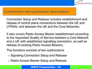 Connection set-up/release description

 Connection Setup and Release includes establishment and
 release of control plane connections between the UE and
 UTRAN, and between the UE and the Core Networks.

 It also covers Radio Access Bearer establishment according
 to the requested Quality of Service between a Core Network
 and a UE with established signalling connection, as well as
 release of existing Radio Access Bearers.
 The functions consists of two subfunctions
  – Signaling Connection Setup and Release
  – Radio Access Bearer Setup and Release

                  UMTS Presentation - 26
 