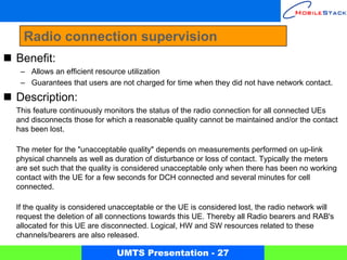 Radio connection supervision
Benefit:
 – Allows an efficient resource utilization
 – Guarantees that users are not charged for time when they did not have network contact.

Description:
This feature continuously monitors the status of the radio connection for all connected UEs
and disconnects those for which a reasonable quality cannot be maintained and/or the contact
has been lost.

The meter for the "unacceptable quality" depends on measurements performed on up-link
physical channels as well as duration of disturbance or loss of contact. Typically the meters
are set such that the quality is considered unacceptable only when there has been no working
contact with the UE for a few seconds for DCH connected and several minutes for cell
connected.

If the quality is considered unacceptable or the UE is considered lost, the radio network will
request the deletion of all connections towards this UE. Thereby all Radio bearers and RAB's
allocated for this UE are disconnected. Logical, HW and SW resources related to these
channels/bearers are also released.

                             UMTS Presentation - 27
 