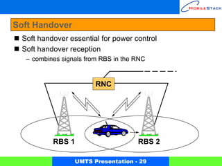 Soft Handover
 Soft handover essential for power control
 Soft handover reception
  – combines signals from RBS in the RNC


                        RNC




          RBS 1                      RBS 2

                 UMTS Presentation - 29
 