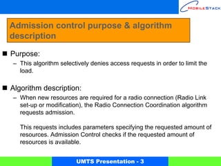Admission control purpose & algorithm
description

Purpose:
– This algorithm selectively denies access requests in order to limit the
  load.

Algorithm description:
– When new resources are required for a radio connection (Radio Link
  set-up or modification), the Radio Connection Coordination algorithm
  requests admission.

   This requests includes parameters specifying the requested amount of
   resources. Admission Control checks if the requested amount of
   resources is available.


                       UMTS Presentation - 3
 