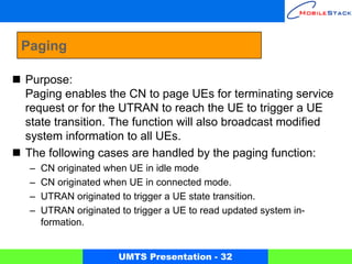 Paging

Purpose:
Paging enables the CN to page UEs for terminating service
request or for the UTRAN to reach the UE to trigger a UE
state transition. The function will also broadcast modified
system information to all UEs.
The following cases are handled by the paging function:
 –   CN originated when UE in idle mode
 –   CN originated when UE in connected mode.
 –   UTRAN originated to trigger a UE state transition.
 –   UTRAN originated to trigger a UE to read updated system in-
     formation.


                      UMTS Presentation - 32
 