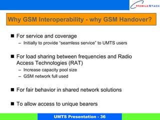 Why GSM Interoperability - why GSM Handover?

  For service and coverage
   – Initially to provide “seamless service” to UMTS users


  For load sharing between frequencies and Radio
  Access Technologies (RAT)
   – Increase capacity pool size
   – GSM network full used


  For fair behavior in shared network solutions

  To allow access to unique bearers

                    UMTS Presentation - 36
 