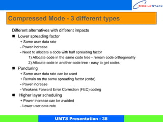 Compressed Mode - 3 different types
 Different alternatives with different impacts
     Lower spreading factor
     + Same user data rate
     - Power increase
     - Need to allocate a code with half spreading factor
          1) Allocate code in the same code tree - remain code orthogonality
          2) Allocate code in another code tree - easy to get codes
    Puncturing
     + Same user data rate can be used
     + Remain on the same spreading factor (code)
     - Power increase
     - Weakens Forward Error Correction (FEC) coding
     Higher layer scheduling
     + Power increase can be avoided
     - Lower user data rate


                          UMTS Presentation - 38
 