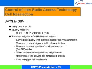 Control of Inter Radio Access Technology
Cell Reselection
UMTS to GSM :
    Neighbour Cell List
    Quality measure
     • CPICH (RSCP or CPICH Eb/N0)
    For each neighbour Cell Reseletion criteria
     • Serving cell quality limit to start neighbor cell measurements
     • Minimum required signal level to allow selection
     • Minimum required quality of to allow selection
        (For FDD cells)
     • Offset between serving cell and neighbor cell
     • Hysteresis of the serving cell for ranking of cells
     • Time to trigger cell reselection


                      UMTS Presentation - 39
 