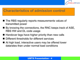 Characteristics of admission control

 The RBS regularly reports measurements values of
 transmitted power
 By knowing the connections, the RNC keeps track of ASE,
 RBS HW and DL code usage
 Handover legs have higher priority than new calls
 Different thresholds for different services
 At high load, interactive users may be offered lower
 datarates than under normal load conditions



                  UMTS Presentation - 4
 