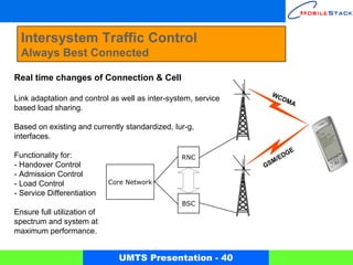 Intersystem Traffic Control
  Always Best Connected

Real time changes of Connection & Cell
                                                                 WC
Link adaptation and control as well as inter-system, service        DM
                                                                      A
based load sharing.

Based on existing and currently standardized, Iur-g,
interfaces.
                                                                          E
Functionality for:                              RNC                   /EDG
                                                                  M
- Handover Control                                             GS
- Admission Control
- Load Control               Core Network
- Service Differentiation
                                                BSC
Ensure full utilization of
spectrum and system at
maximum performance.


                               UMTS Presentation - 40
 
