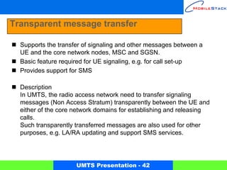 Transparent message transfer

  Supports the transfer of signaling and other messages between a
  UE and the core network nodes, MSC and SGSN.
  Basic feature required for UE signaling, e.g. for call set-up
  Provides support for SMS

  Description
  In UMTS, the radio access network need to transfer signaling
  messages (Non Access Stratum) transparently between the UE and
  either of the core network domains for establishing and releasing
  calls.
  Such transparently transferred messages are also used for other
  purposes, e.g. LA/RA updating and support SMS services.




                     UMTS Presentation - 42
 