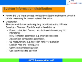 System Information distribution

 Allows the UE to get access to updated System Information, which in
 turn is necessary for correct network behavior.
 Description
 The system information is regularly broadcast to the UE's on
 Broadcast Channel. The information is relates to:
  – Power control, both Common and dedicated channels, e.g. UL
    interference
  – RRC connection parameters e.g. timers and counters
  – Adjacent cell configuration parameters.
  – UE Measurements e.g. to support handover evaluation
  – Location Area and Routing Area
  – Common channel configuration
  – Cell selection and re-selection



                      UMTS Presentation - 43
 