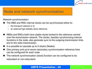 Node and network synchronization

Network synchronization:
   The RBS and RNC internal clocks can be synchronized either to:
    – the transport network or to
    – an external high stability clock reference.

   RBSs and RNCs both have stable clocks locked to the reference carried
   over the transmission network. The clocks, besides synchronizing internal
   functions in the node, also generate sync to the outgoing transmission links
   and to the radio transmission.
   It is possible to cascade up to 5 clocks (Nodes)
   One primary and up to seven secondary synchronization reference links
   can be configured for each node
   The network synchronization (clock) function can be configured to be
   redundant or non-redundant.


                              UMTS Presentation - 45
 
