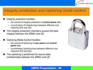 Integrity protection and ciphering mode control

 Integrity protection handles:
  – the control of integrity protection of control plane data
  – co-ordination of integrity keys between different core
    networks (PS and CS).
 The integrity protection maintains access link data
 integrity between the SRNC and UE.

 Ciphering Mode Control handles:
  – the control of ciphering of user plane and control
    plane data
  – co-ordination ciphering keys between different core
    networks (PS and CS).
 The ciphering is performed for secure data
 confidentiality between the SRNC and UE



                            UMTS Presentation - 46
 