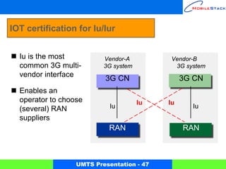 IOT certification for Iu/Iur


  Iu is the most          Vendor-A          Vendor-B
  common 3G multi-        3G system          3G system
  vendor interface
                          3G CN                 3G CN
  Enables an
  operator to choose                  Iu   Iu
  (several) RAN             Iu                    Iu
  suppliers
                           RAN                  RAN



                  UMTS Presentation - 47
 