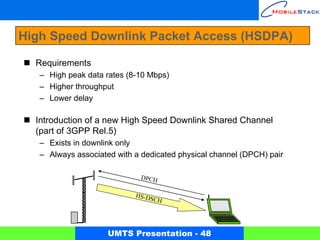 High Speed Downlink Packet Access (HSDPA)

  Requirements
   – High peak data rates (8-10 Mbps)
   – Higher throughput
   – Lower delay

  Introduction of a new High Speed Downlink Shared Channel
  (part of 3GPP Rel.5)
   – Exists in downlink only
   – Always associated with a dedicated physical channel (DPCH) pair

                             D PC H

                            HS-DS
                                  C   H




                     UMTS Presentation - 48
 