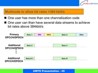 Mulitcode to allow bit rates >384 kbit/s
 One user has more than one channelization code
 One user can than have several data streams to achieve
 bit rates above 384kbit/s

   Primary     Data 1      TPC   TFCI       Data 2   Pilot
DPCCH/DPDCH


  Additional   Data 3                       Data 4
DPCCH/DPDCH



  Additional   Data N-1                    Data N
DPCCH/DPDCH



                        UMTS Presentation - 49
 