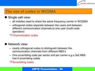The use of codes in WCDMA
 Single cell view:
 – all mobiles need to share the same frequency carrier in WCDMA
 – orthogonal codes separate between the users and between
   different communication channels to one user (multi-code
   operation)
   Channelization codes


 Network view:
 – nearly orthogonal codes to distinguish between the
   communication channels from different RBS’s
 – One scrambling code per sector and per carrier e.g a 3x2 RBS
   has 6 scrambling codes
   Scrambling codes

                     UMTS Presentation - 50
 