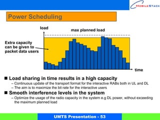 Power Scheduling
                    load
                                        max planned load


Extra capacity
can be given to
packet data users



                                                                                time

  Load sharing in time results in a high capacity
   – Continuous update of the transport format for the interactive RABs both in UL and DL
   – The aim is to maximize the bit rate for the interactive users
  Smooth interference levels in the system
   – Optimize the usage of the radio capacity in the system e.g DL power, without exceeding
     the maximum planned load



                             UMTS Presentation - 53
 