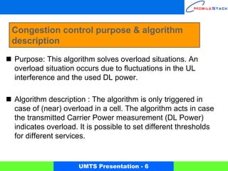 Congestion control purpose & algorithm
description

Purpose: This algorithm solves overload situations. An
overload situation occurs due to fluctuations in the UL
interference and the used DL power.

Algorithm description : The algorithm is only triggered in
case of (near) overload in a cell. The algorithm acts in case
the transmitted Carrier Power measurement (DL Power)
indicates overload. It is possible to set different thresholds
for different services.


                   UMTS Presentation - 6
 