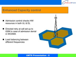 Enhanced Capacity control


 Admission control checks HW
 resources in both UL & DL

 Directed retry at call set-up to
 GSM in case of admission denial
 in WCDMA

 Load balancing between
 different frequencies




                      UMTS Presentation - 8
 