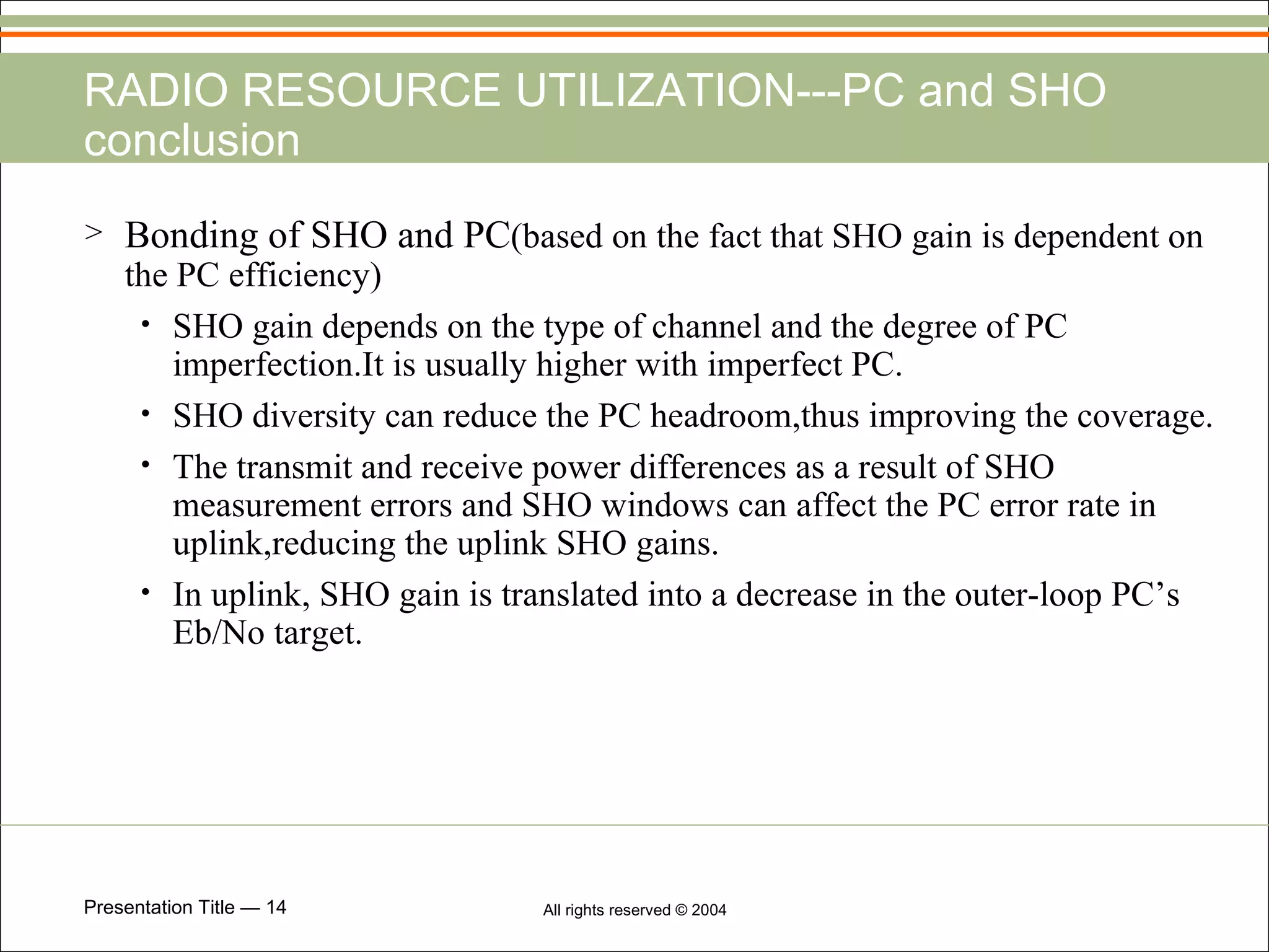 RADIO RESOURCE UTILIZATION---PC and SHO conclusion Bonding of SHO and PC (based on the fact that SHO gain is dependent on the PC efficiency) SHO gain depends on the type of channel and the degree of PC imperfection.It is usually higher with imperfect PC. SHO diversity can reduce the PC headroom,thus improving the coverage. The transmit and receive power differences as a result of SHO measurement errors and SHO windows can affect the PC error rate in uplink,reducing the uplink SHO gains. In uplink, SHO gain is translated into a decrease in the outer-loop PC’s Eb/No target. 