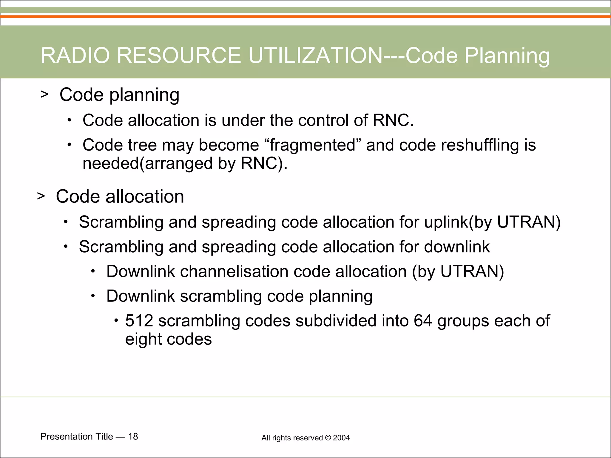 RADIO RESOURCE UTILIZATION---Code Planning Code planning Code allocation is under the control of RNC. Code tree may become “fragmented” and code reshuffling is needed(arranged by RNC). Code allocation Scrambling and spreading code allocation for uplink(by UTRAN) Scrambling and spreading code allocation for downlink Downlink channelisation code allocation (by UTRAN) Downlink scrambling code planning 512 scrambling codes subdivided into 64 groups each of eight codes 