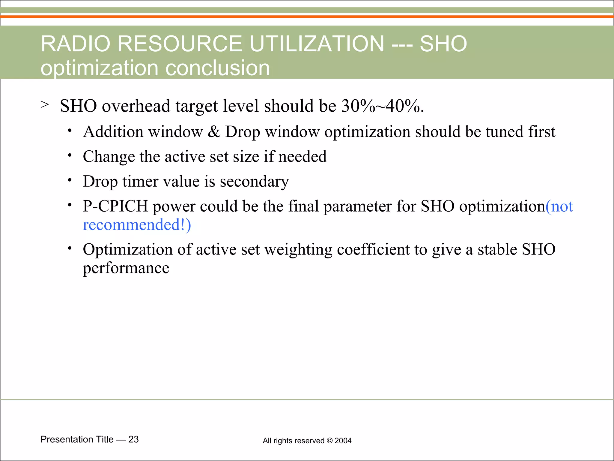 RADIO RESOURCE UTILIZATION --- SHO optimization conclusion SHO overhead target level should be 30%~40%. Addition window & Drop window optimization should be tuned first Change the active set size if needed Drop timer value is secondary P-CPICH power could be the final parameter for SHO optimization (not recommended!) Optimization of active set weighting coefficient to give a stable SHO performance 