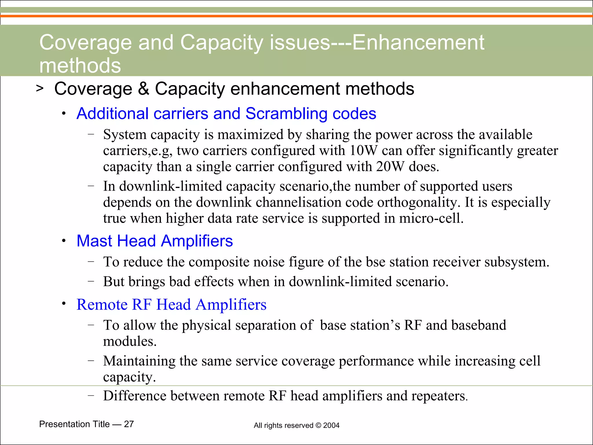 Coverage and Capacity issues---Enhancement methods Coverage & Capacity enhancement methods Additional carriers and Scrambling codes System capacity is maximized by sharing the power across the available carriers,e.g, two carriers configured with 10W can offer significantly greater capacity than a single carrier configured with 20W does. In downlink-limited capacity scenario,the number of supported users depends on the downlink channelisation code orthogonality. It is especially true when higher data rate service is supported in micro-cell. Mast Head Amplifiers To reduce the composite noise figure of the bse station receiver subsystem. But brings bad effects when in downlink-limited scenario. Remote RF Head Amplifiers To allow the physical separation of  base station’s RF and baseband modules. Maintaining the same service coverage performance while increasing cell capacity. Difference between remote RF head amplifiers and repeaters . 