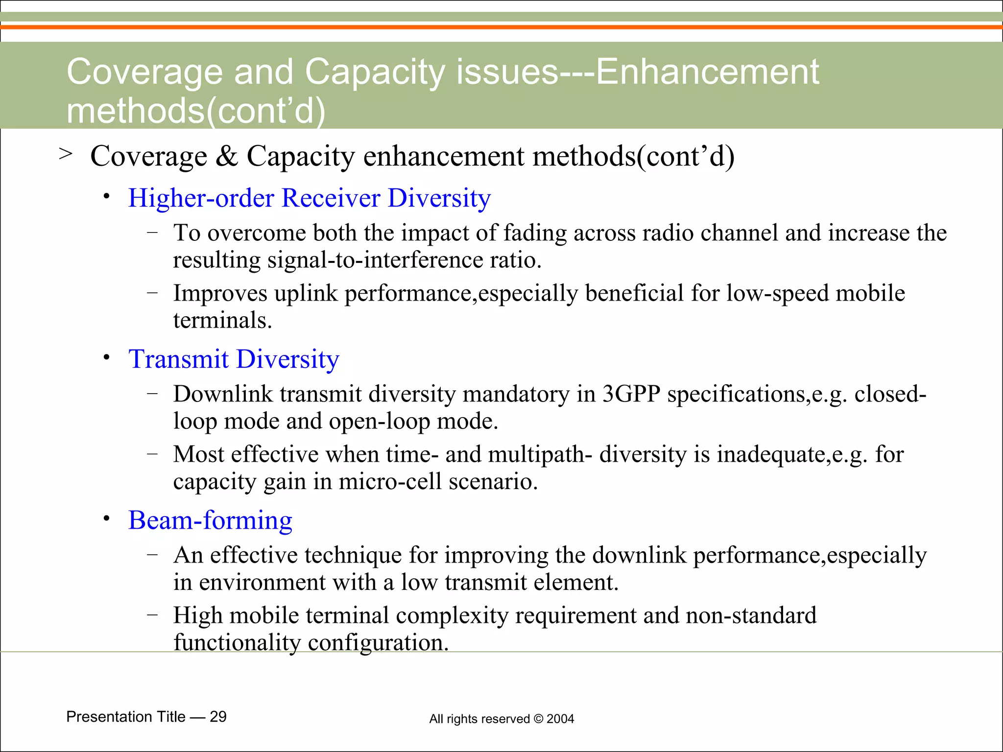 Coverage and Capacity issues---Enhancement methods(cont’d) Coverage & Capacity enhancement methods(cont’d) Higher-order Receiver Diversity To overcome both the impact of fading across radio channel and increase the resulting signal-to-interference ratio. Improves uplink performance,especially beneficial for low-speed mobile terminals. Transmit Diversity Downlink transmit diversity mandatory in 3GPP specifications,e.g. closed-loop mode and open-loop mode. Most effective when time- and multipath- diversity is inadequate,e.g. for capacity gain in micro-cell scenario. Beam-forming An effective technique for improving the downlink performance,especially in environment with a low transmit element. High mobile terminal complexity requirement and non-standard functionality configuration. 