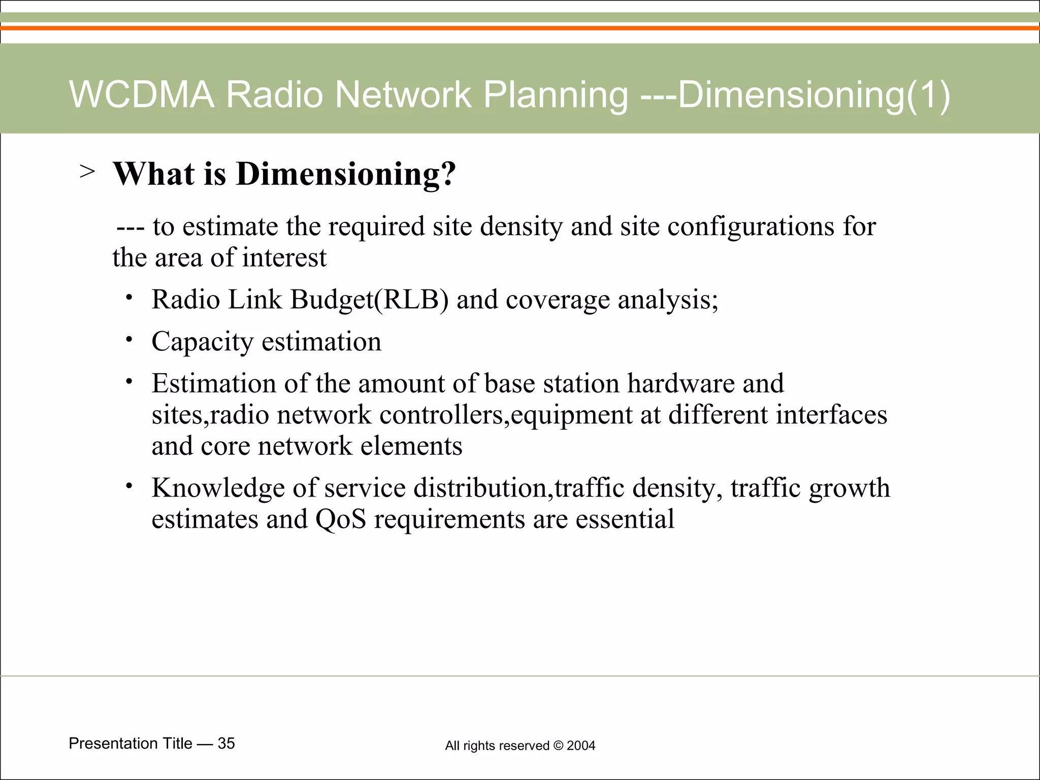 WCDMA Radio Network Planning ---Dimensioning(1) What is Dimensioning? --- to estimate the required site density and site configurations for the area of interest Radio Link Budget(RLB) and coverage analysis; Capacity estimation  Estimation of the amount of base station hardware and sites,radio network controllers,equipment at different interfaces and core network elements Knowledge of service distribution,traffic density, traffic growth estimates and QoS requirements are essential 