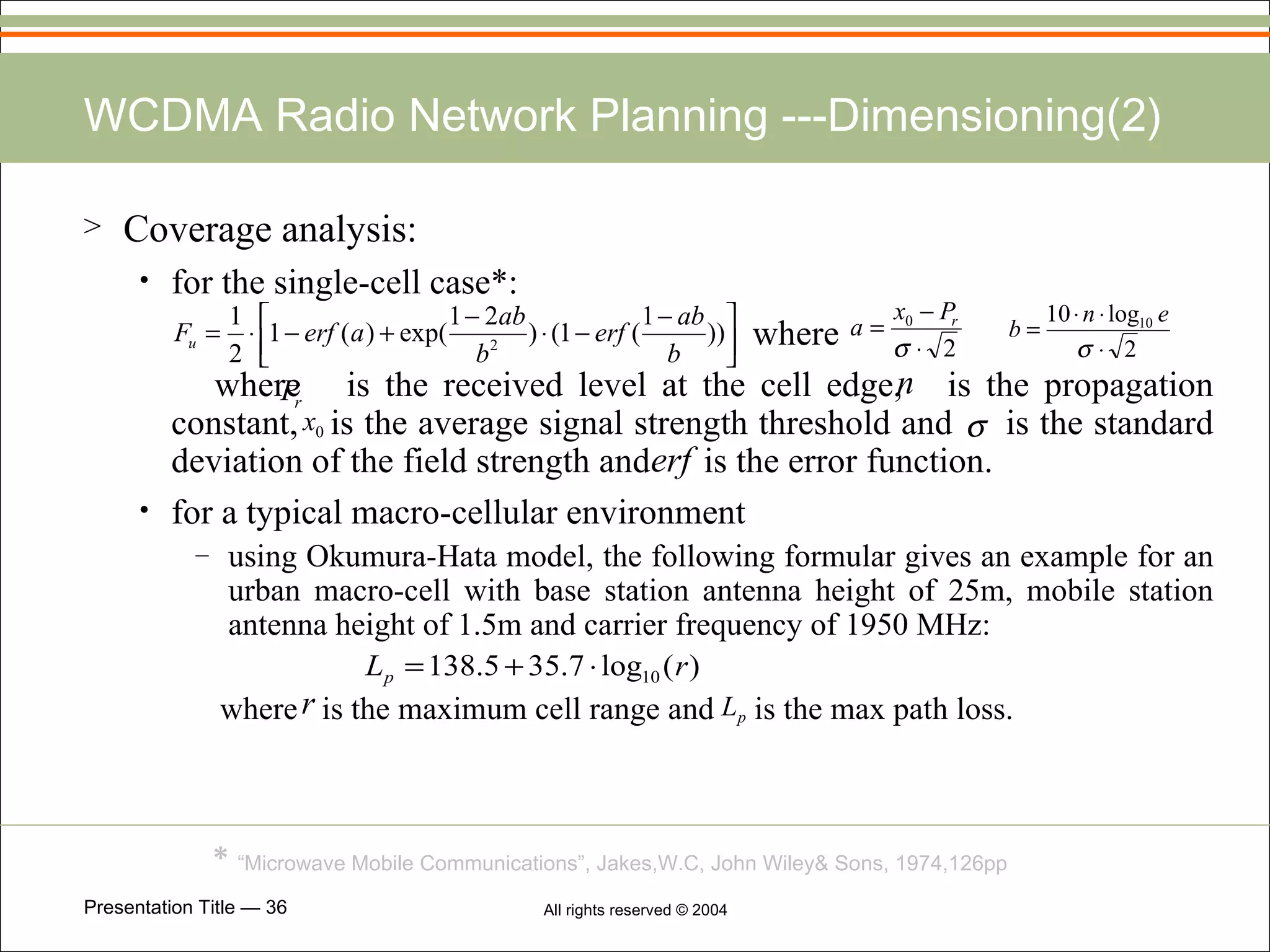 WCDMA Radio Network Planning ---Dimensioning(2) Coverage analysis: for the single-cell case*: where where  is the received level at the cell edge,  is the propagation constant,  is the average signal strength threshold and  is the standard deviation of the field strength and  is the error function.   for a typical macro-cellular environment   using Okumura-Hata model, the following formular gives an example for an urban macro-cell with base station antenna height of 25m, mobile station antenna height of 1.5m and carrier frequency of 1950 MHz: where  is the maximum cell range and  is the max path loss.   *  “Microwave Mobile Communications”, Jakes,W.C, John Wiley& Sons, 1974,126pp   