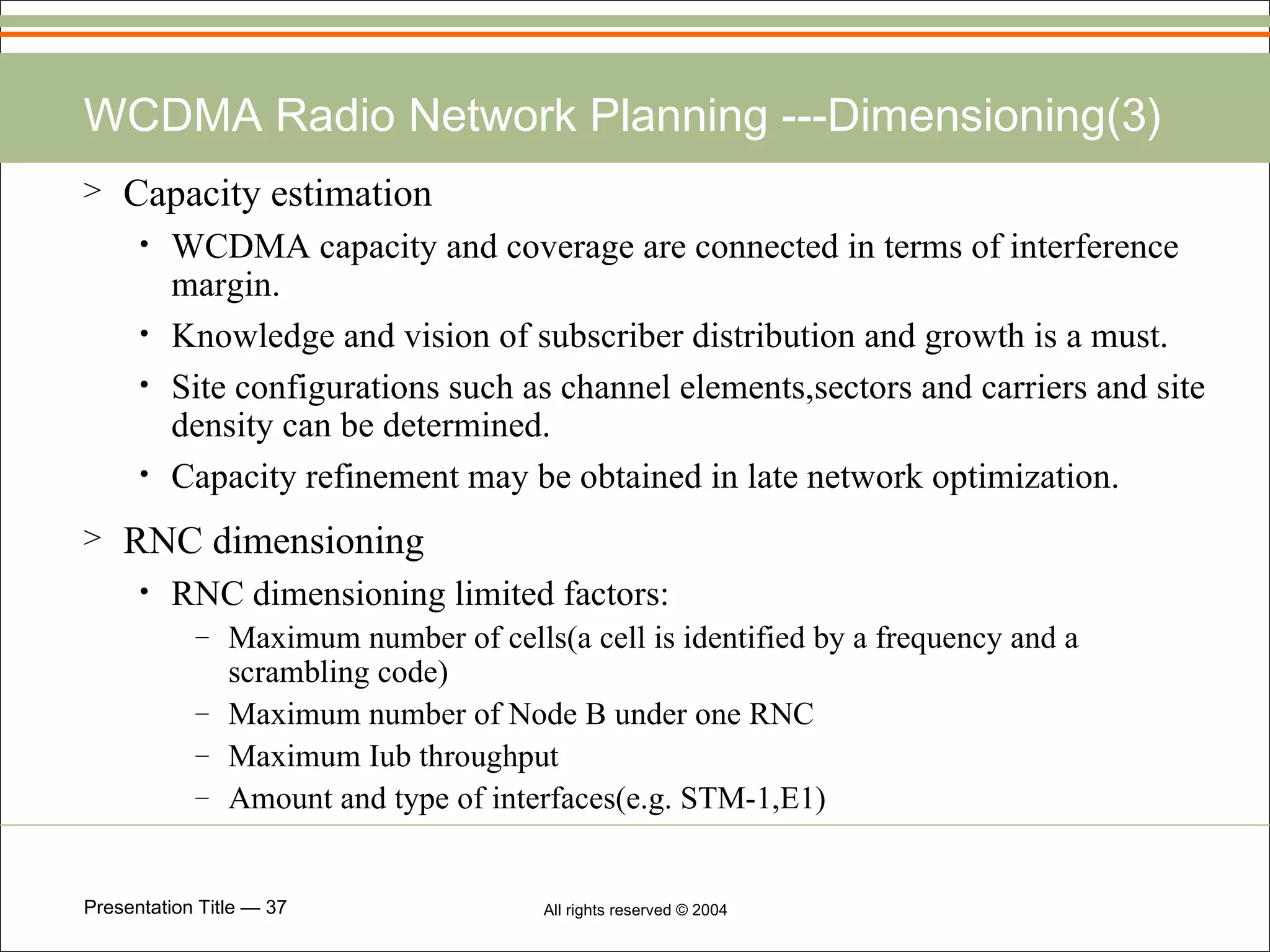 WCDMA Radio Network Planning ---Dimensioning(3) Capacity estimation WCDMA capacity and coverage are connected in terms of interference margin. Knowledge and vision of subscriber distribution and growth is a must. Site configurations such as channel elements,sectors and carriers and site density can be determined. Capacity refinement may be obtained in late network optimization. RNC dimensioning RNC dimensioning limited factors: Maximum number of cells(a cell is identified by a frequency and a scrambling code) Maximum number of Node B under one RNC Maximum Iub throughput Amount and type of interfaces(e.g. STM-1,E1) 
