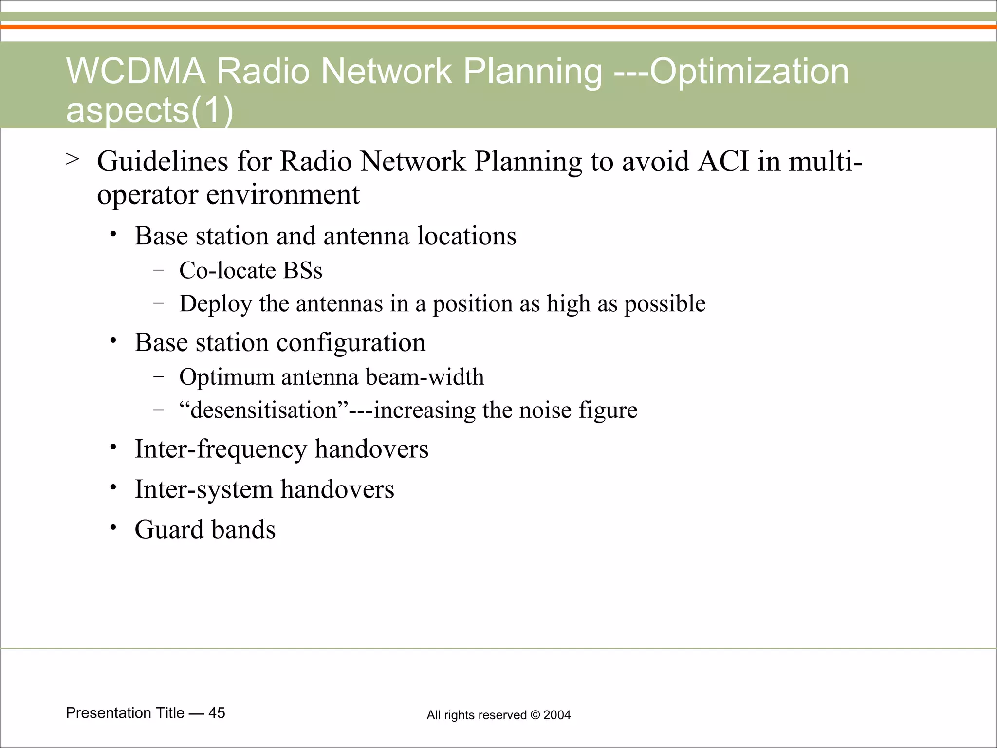 WCDMA Radio Network Planning ---Optimization aspects(1) Guidelines for Radio Network Planning to avoid ACI in multi-operator environment Base station and antenna locations Co-locate BSs Deploy the antennas in a position as high as possible Base station configuration Optimum antenna beam-width “ desensitisation”---increasing the noise figure Inter-frequency handovers Inter-system handovers Guard bands 