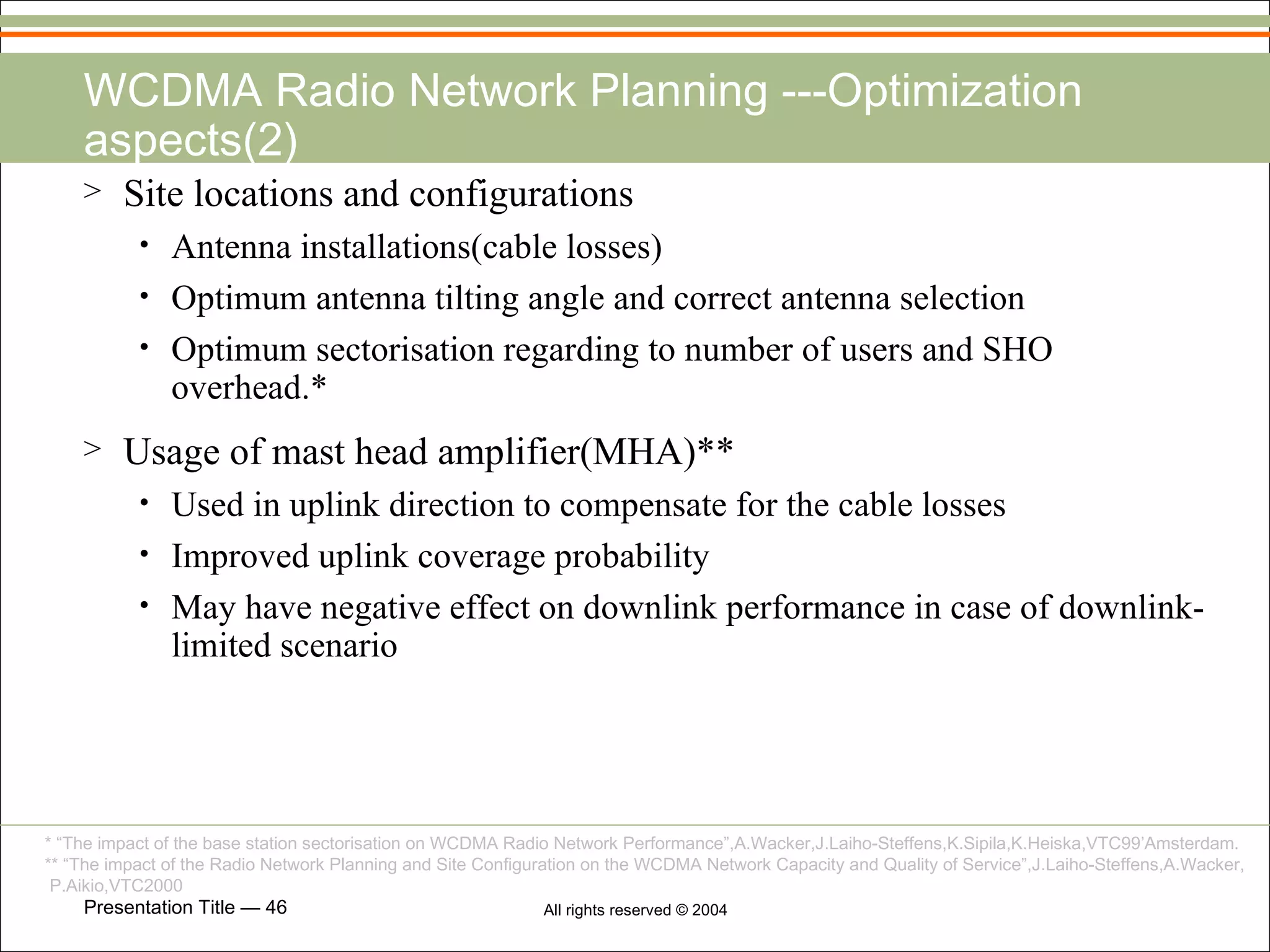 WCDMA Radio Network Planning ---Optimization aspects(2) Site locations and configurations Antenna installations(cable losses) Optimum antenna tilting angle and correct antenna selection Optimum sectorisation regarding to number of users and SHO overhead.* Usage of mast head amplifier(MHA)** Used in uplink direction to compensate for the cable losses Improved uplink coverage probability May have negative effect on downlink performance in case of downlink-limited scenario * “The impact of the base station sectorisation on WCDMA Radio Network Performance”,A.Wacker,J.Laiho-Steffens,K.Sipila,K.Heiska,VTC99’Amsterdam. ** “The impact of the Radio Network Planning and Site Configuration on the WCDMA Network Capacity and Quality of Service”,J.Laiho-Steffens,A.Wacker, P.Aikio,VTC2000 