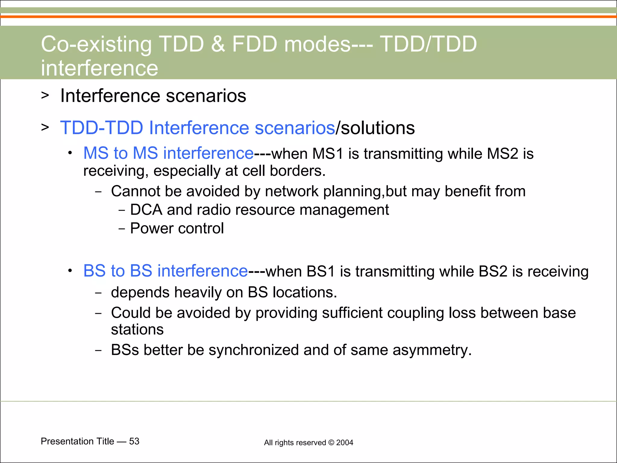 Co-existing TDD & FDD modes--- TDD/TDD interference Interference scenarios  TDD-TDD Interference scenarios /solutions MS to MS interference --- when MS1 is transmitting while MS2 is receiving, especially at cell borders. Cannot be avoided by network planning,but may benefit from DCA and radio resource management Power control BS to BS interference --- when BS1 is transmitting while BS2 is receiving   depends heavily on BS locations. Could be avoided by providing sufficient coupling loss between base stations BSs better be synchronized and of same asymmetry. 