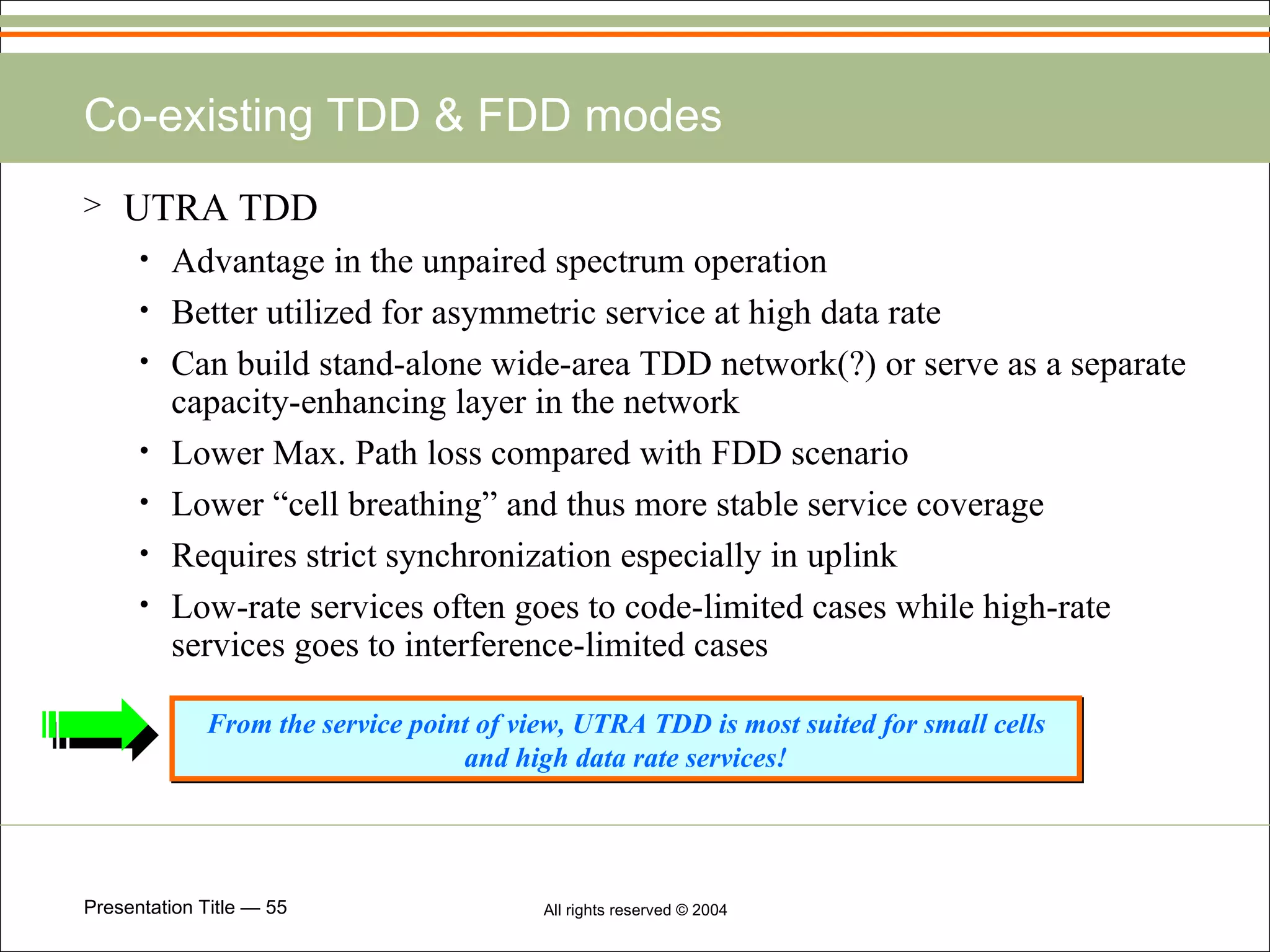 Co-existing TDD & FDD modes UTRA TDD Advantage in the unpaired spectrum operation Better utilized for asymmetric service at high data rate Can build stand-alone wide-area TDD network(?) or serve as a separate capacity-enhancing layer in the network Lower Max. Path loss compared with FDD scenario Lower “cell breathing” and thus more stable service coverage Requires strict synchronization especially in uplink Low-rate services often goes to code-limited cases while high-rate services goes to interference-limited cases From the service point of view, UTRA TDD is most suited for small cells and high data rate services! 