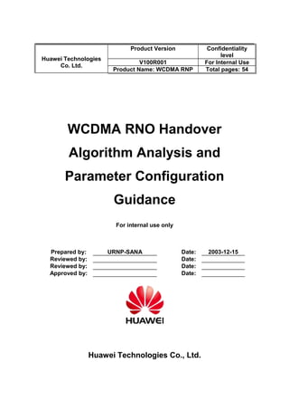Huawei Technologies
Co. Ltd.
Product Version Confidentiality
level
V100R001 For Internal Use
Product Name: WCDMA RNP Total pages: 54
WCDMA RNO Handover
Algorithm Analysis and
Parameter Configuration
Guidance
For internal use only
Prepared by: URNP-SANA Date: 2003-12-15
Reviewed by: Date:
Reviewed by: Date:
Approved by: Date:
Huawei Technologies Co., Ltd.
 
