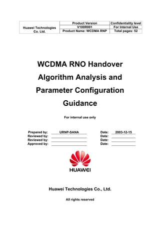 Product Version             Confidentiality level
Huawei Technologies             V100R001                 For Internal Use
     Co. Ltd.          Product Name: WCDMA RNP            Total pages: 52




        WCDMA RNO Handover
        Algorithm Analysis and
       Parameter Configuration
                       Guidance
                        For internal use only



  Prepared by:        URNP-SANA                 Date:      2003-12-15
  Reviewed by:                                  Date:
  Reviewed by:                                  Date:
  Approved by:                                  Date:




                 Huawei Technologies Co., Ltd.

                         All rights reserved
 