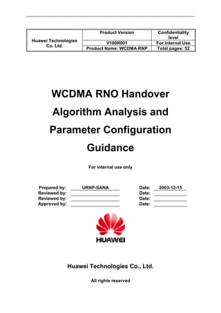Product Version Confidentiality
level
V100R001 For Internal Use
Huawei Technologies
Co. Ltd.
Product Name: WCDMA RNP Total pages: 52
WCDMA RNO Handover
Algorithm Analysis and
Parameter Configuration
Guidance
For internal use only
Prepared by: URNP-SANA Date: 2003-12-15
Reviewed by: Date:
Reviewed by: Date:
Approved by: Date:
Huawei Technologies Co., Ltd.
All rights reserved
 