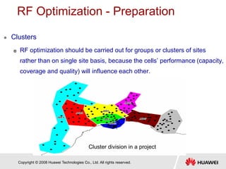 Copyright © 2008 Huawei Technologies Co., Ltd. All rights reserved.
RF Optimization - Preparation
 Clusters
 RF optimization should be carried out for groups or clusters of sites
rather than on single site basis, because the cells’ performance (capacity,
coverage and quality) will influence each other.
Cluster division in a project
 