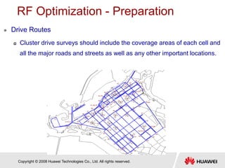 Copyright © 2008 Huawei Technologies Co., Ltd. All rights reserved.
RF Optimization - Preparation
 Drive Routes
 Cluster drive surveys should include the coverage areas of each cell and
all the major roads and streets as well as any other important locations.
 