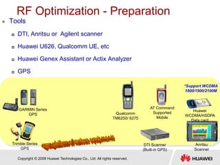 Copyright © 2008 Huawei Technologies Co., Ltd. All rights reserved.
RF Optimization - Preparation
 Tools
 DTI, Anritsu or Agilent scanner
 Huawei U626, Qualcomm UE, etc
 Huawei Genex Assistant or Actix Analyzer
 GPS
GARMIN Series
GPS
DTI Scanner
(Built-in GPS)
Anritsu
Scanner
Trimble Series
GPS
Qualcomm
TM6250/ 6275
AT Command
Supported
Mobile
Huawei
WCDMA/HSDPA
Data card
*Support WCDMA
1800/1900/2100M
 