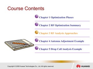 Copyright © 2008 Huawei Technologies Co., Ltd. All rights reserved.
Course Contents
Chapter 1 Optimization Phases
Chapter 2 RF Optimization Summary
Chapter 3 RF Analysis Approaches
Chapter 4 Antenna Adjustment Example
Chapter 5 Drop Call Analysis Example
 