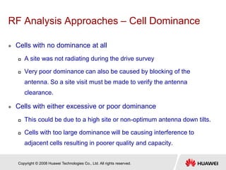 Copyright © 2008 Huawei Technologies Co., Ltd. All rights reserved.
RF Analysis Approaches – Cell Dominance
 Cells with no dominance at all
 A site was not radiating during the drive survey
 Very poor dominance can also be caused by blocking of the
antenna. So a site visit must be made to verify the antenna
clearance.
 Cells with either excessive or poor dominance
 This could be due to a high site or non-optimum antenna down tilts.
 Cells with too large dominance will be causing interference to
adjacent cells resulting in poorer quality and capacity.
 