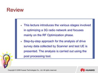 Copyright © 2008 Huawei Technologies Co., Ltd. All rights reserved.
 This lecture introduces the various stages involved
in optimizing a 3G radio network and focuses
mainly on the RF Optimization phase.
 Step-by-step approach for the analysis of drive
survey data collected by Scanner and test UE is
presented. The analysis is carried out using the
post processing tool.
Review
 